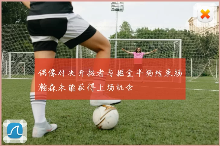 偶像对决开拓者与掘金半场结束杨瀚森未能获得上场机会