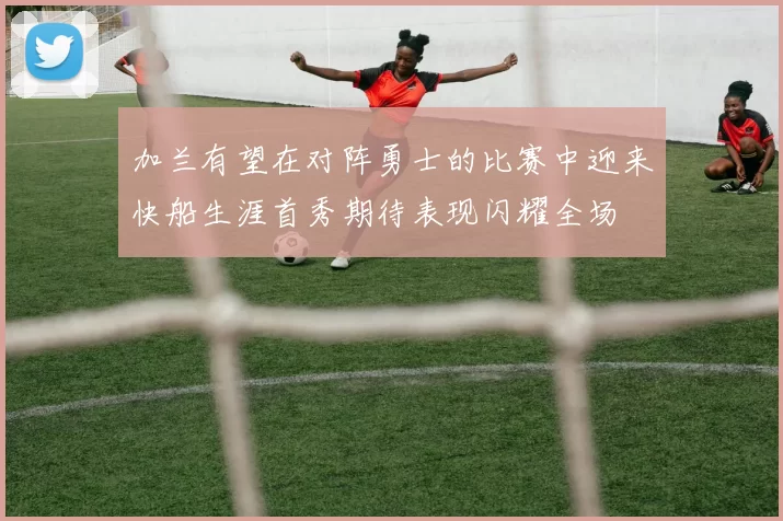 加兰有望在对阵勇士的比赛中迎来快船生涯首秀期待表现闪耀全场