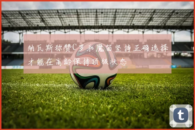 纳瓦斯称赞C罗和魔笛坚持正确选择才能在高龄保持顶级状态