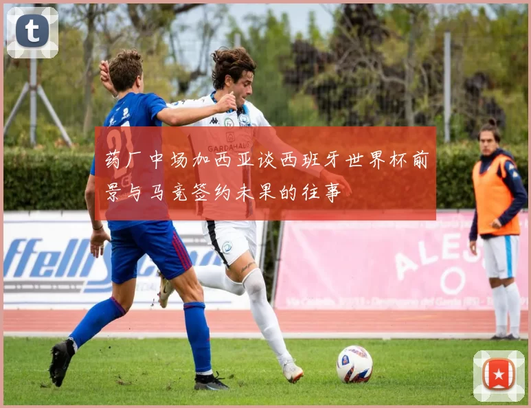 药厂中场加西亚谈西班牙世界杯前景与马竞签约未果的往事