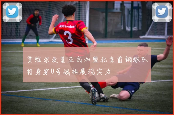 贾维尔麦基正式加盟北京首钢球队将身穿0号战袍展现实力