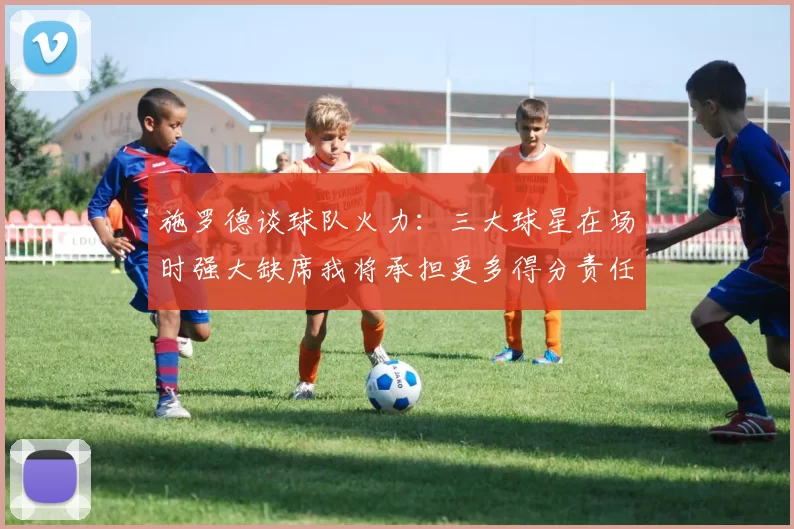 施罗德谈球队火力：三大球星在场时强大缺席我将承担更多得分责任