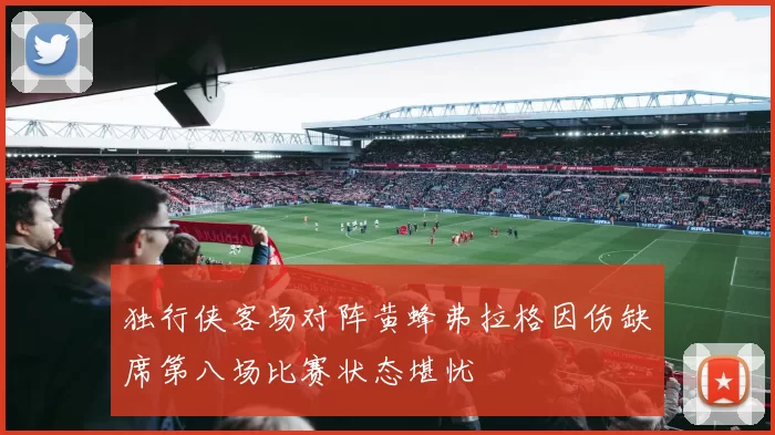 独行侠客场对阵黄蜂弗拉格因伤缺席第八场比赛状态堪忧