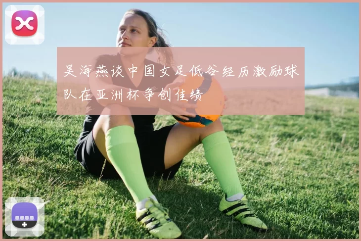 吴海燕谈中国女足低谷经历激励球队在亚洲杯争创佳绩