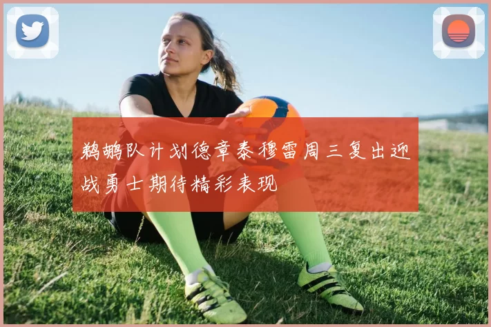 鹈鹕队计划德章泰穆雷周三复出迎战勇士期待精彩表现