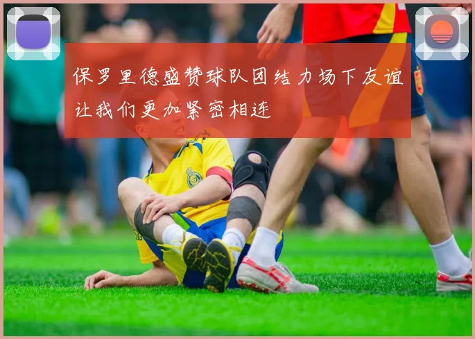 保罗里德盛赞球队团结力场下友谊让我们更加紧密相连