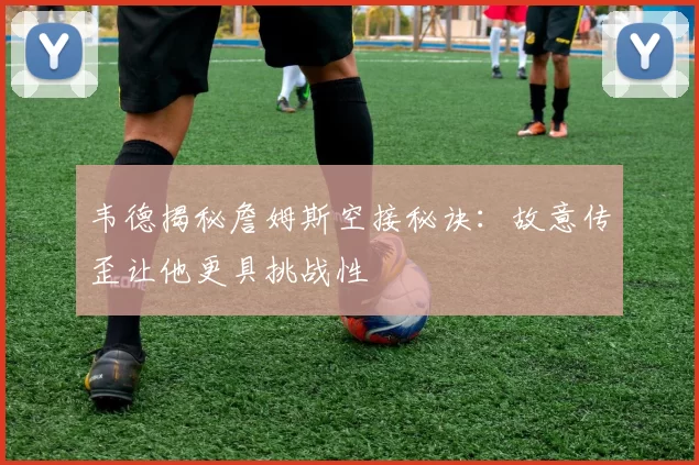 韦德揭秘詹姆斯空接秘诀：故意传歪让他更具挑战性