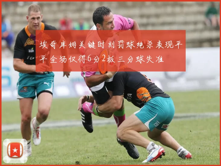 埃奇库姆关键时刻罚球绝杀表现平平全场仅得6分2板三分球失准