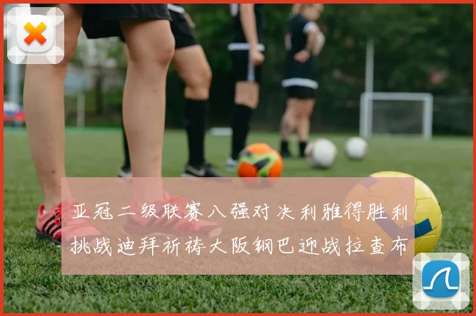 亚冠二级联赛八强对决利雅得胜利挑战迪拜祈祷大阪钢巴迎战拉查布里府