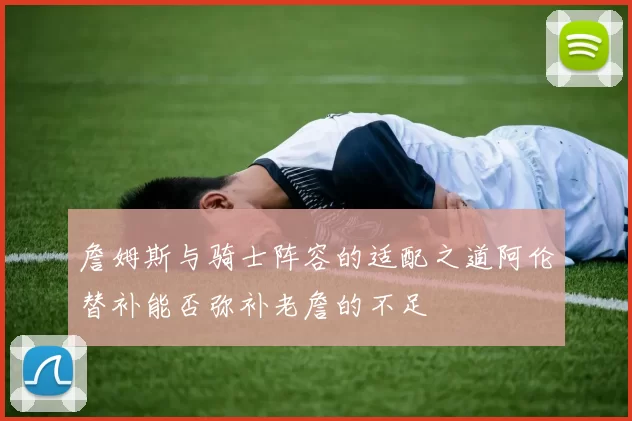 詹姆斯与骑士阵容的适配之道阿伦替补能否弥补老詹的不足