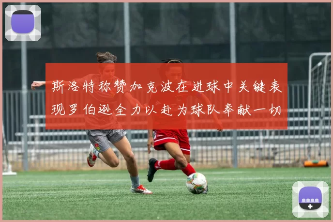 斯洛特称赞加克波在进球中关键表现罗伯逊全力以赴为球队奉献一切