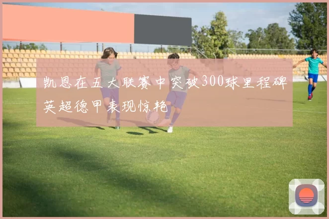 凯恩在五大联赛中突破300球里程碑英超德甲表现惊艳