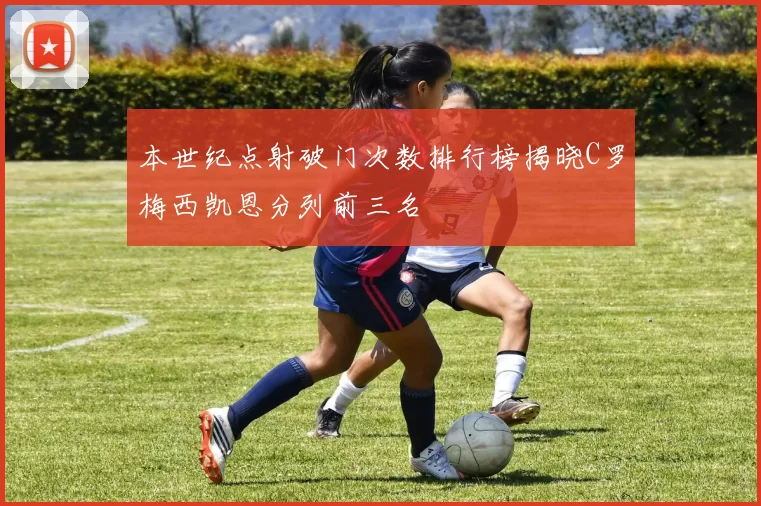 本世纪点射破门次数排行榜揭晓C罗梅西凯恩分列前三名