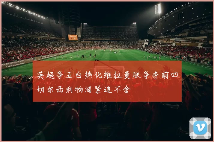 英超争五白热化维拉曼联争夺前四切尔西利物浦紧追不舍