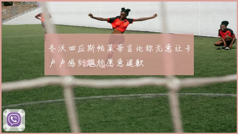齐沃回应斯帕莱蒂言论称无意让卡卢卢感到尴尬愿意道歉