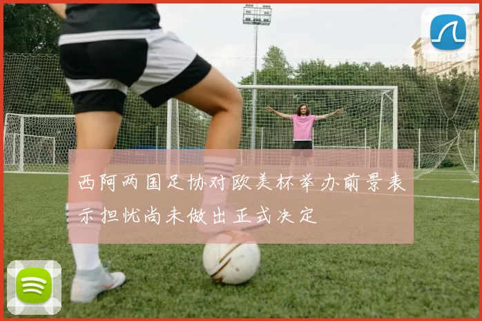 西阿两国足协对欧美杯举办前景表示担忧尚未做出正式决定