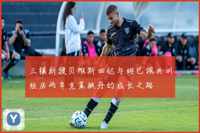 三镇新援贝维斯回忆与姆巴佩共训经历两年克莱枫丹的成长之路