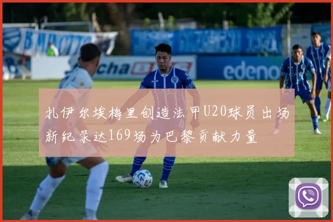 扎伊尔埃梅里创造法甲U20球员出场新纪录达169场为巴黎贡献力量