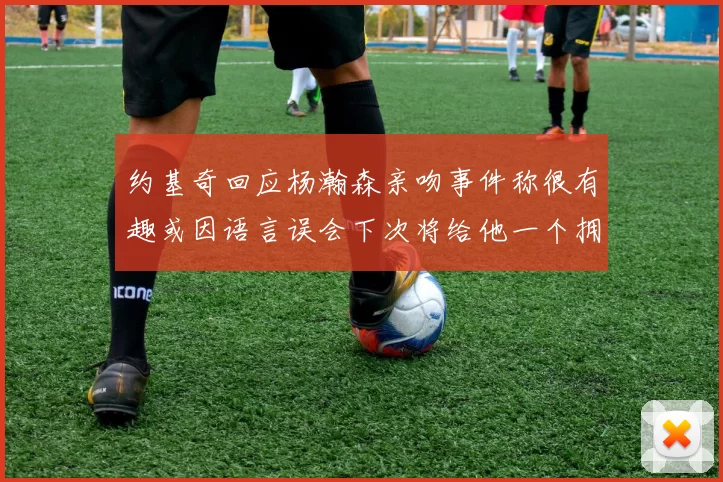 约基奇回应杨瀚森亲吻事件称很有趣或因语言误会下次将给他一个拥抱