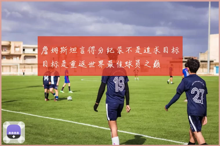 詹姆斯坦言得分纪录不是追求目标目标是重返世界最佳球员之巅